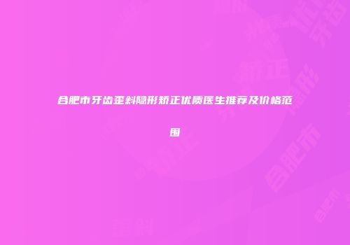 合肥市牙齿歪斜隐形矫正优质医生推荐及价格范围