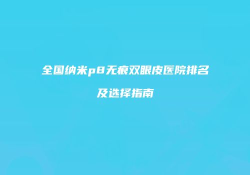 全国纳米p8无痕双眼皮医院排名及选择指南