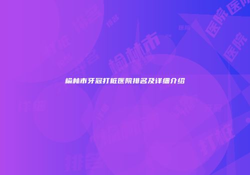 榆林市牙冠打桩医院排名及详细介绍