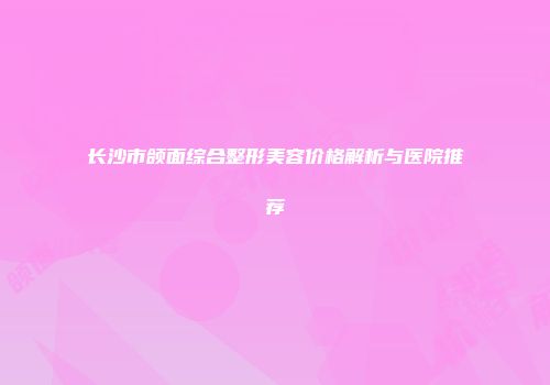 长沙市颌面综合整形美容价格解析与医院推荐