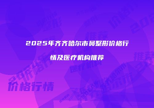 2025年齐齐哈尔市鼻整形价格行情及医疗机构推荐