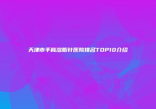 天津市手臂溶脂针医院排名TOP10介绍