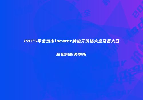 2025年宝鸡市locator种植牙价格大全及各大口腔机构服务解析