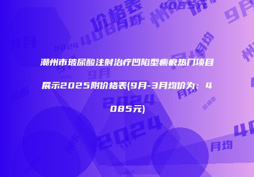 潮州市玻尿酸注射治疗凹陷型瘢痕热门项目展示2025附价格表(9月-3月均价为：4085元)