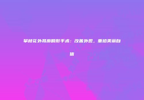 攀枝花外耳廓畸形手术：改善外观，重拾美丽自信
