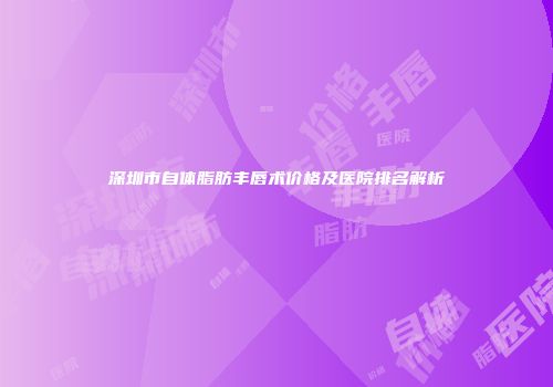 深圳市自体脂肪丰唇术价格及医院排名解析