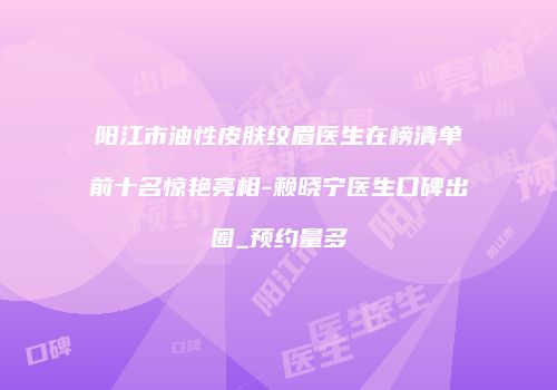 阳江市油性皮肤纹眉医生在榜清单前十名惊艳亮相-赖晓宁医生口碑出圈_预约量多
