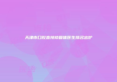 天津市口腔直接修复体医生排名出炉