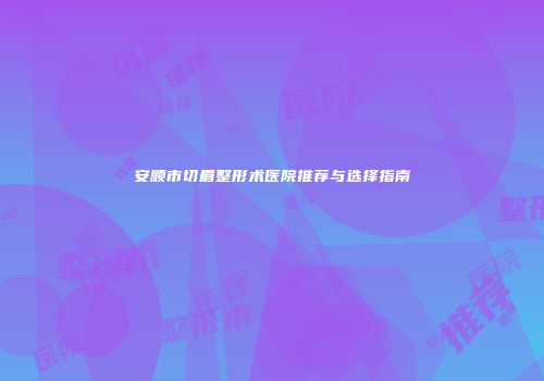 安顺市切眉整形术医院推荐与选择指南