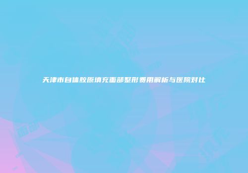 天津市自体胶原填充面部整形费用解析与医院对比