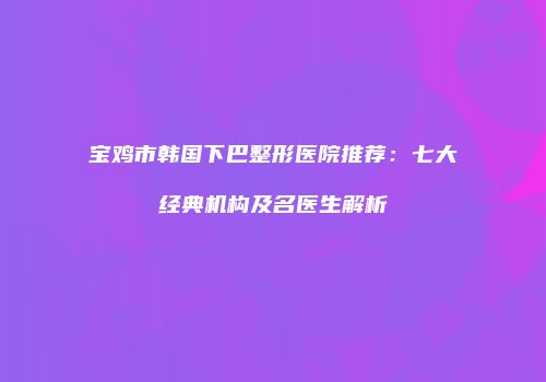 宝鸡市韩国下巴整形医院推荐：七大经典机构及名医生解析