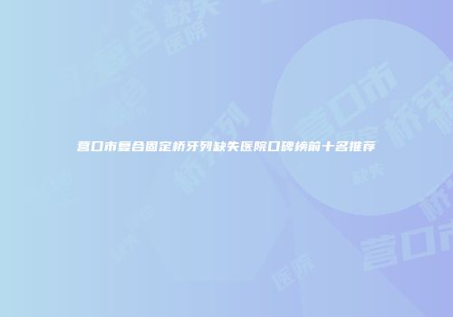 营口市复合固定桥牙列缺失医院口碑榜前十名推荐