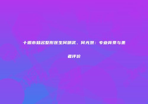 十堰市知名整形医生何明武、何光慧：专业背景与患者评价