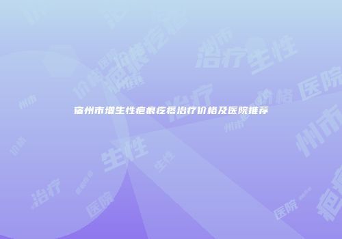 宿州市增生性疤痕疙瘩治疗价格及医院推荐
