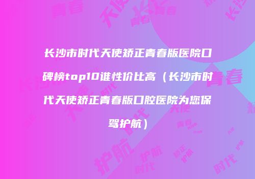 长沙市时代天使矫正青春版医院口碑榜top10谁性价比高（长沙市时代天使矫正青春版口腔医院为您保驾护航）