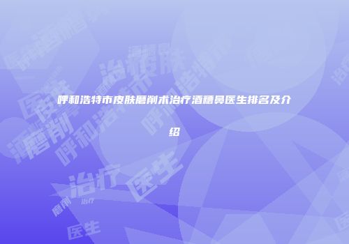 呼和浩特市皮肤磨削术治疗酒糟鼻医生排名及介绍