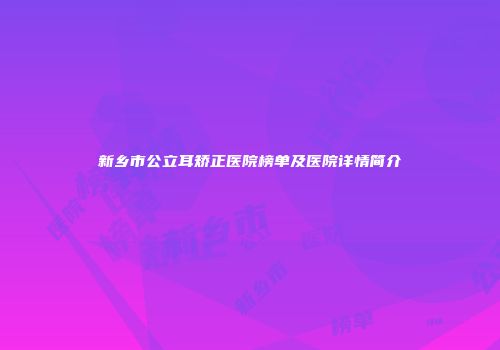 新乡市公立耳矫正医院榜单及医院详情简介