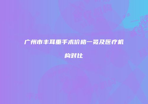 广州市丰耳垂手术价格一览及医疗机构对比