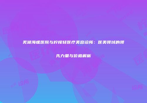 芜湖海螺医院与柠檬轻医疗美容诊所：医美领域的领先力量与价格解析