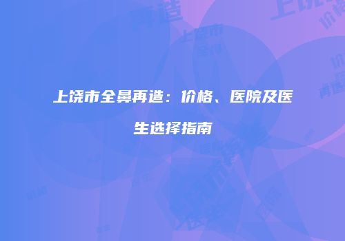 上饶市全鼻再造：价格、医院及医生选择指南
