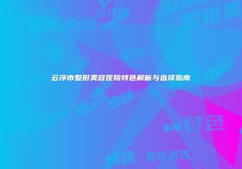 云浮市整形美容医院特色解析与选择指南