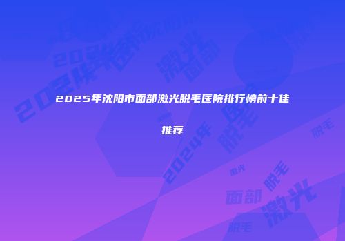 2025年沈阳市面部激光脱毛医院排行榜前十佳推荐