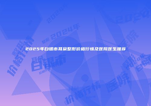 2025年白银市耳朵整形价格行情及医院医生推荐