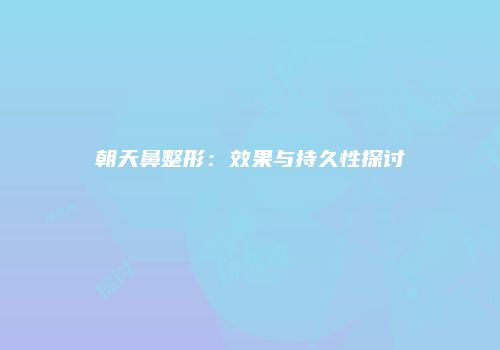 朝天鼻整形：效果与持久性探讨