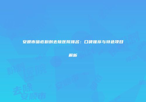 安顺市暗疮粉刺去除医院排名：口碑推荐与特色项目解析