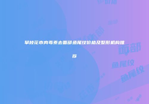 攀枝花市肉毒素去面部鱼尾纹价格及整形机构推荐