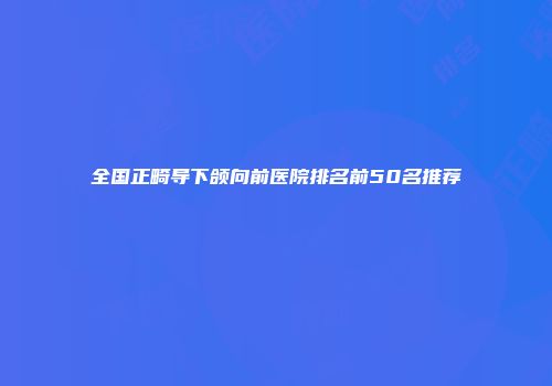 全国正畸导下颌向前医院排名前50名推荐