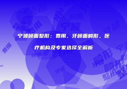 宁波颌面整形：费用、牙颌面畸形、医疗机构及专家选择全解析
