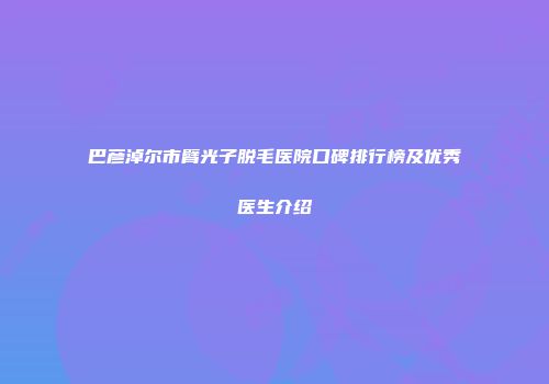 巴彦淖尔市臂光子脱毛医院口碑排行榜及优秀医生介绍