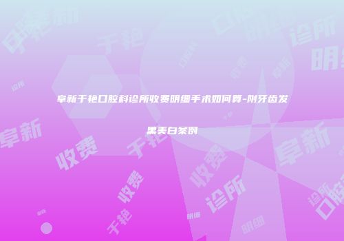 阜新于艳口腔科诊所收费明细手术如何算-附牙齿发黑美白案例