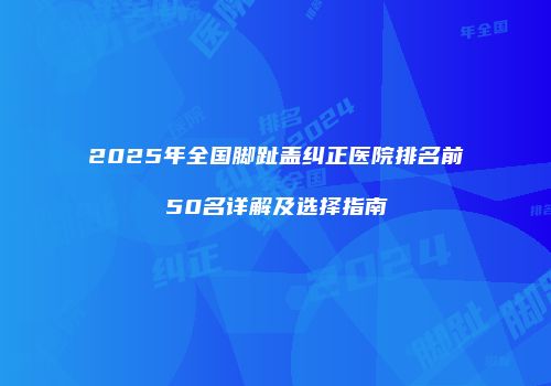 2025年全国脚趾盖纠正医院排名前50名详解及选择指南