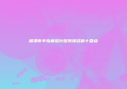 湘潭市半岛瘦脸针医院排名前十盘点