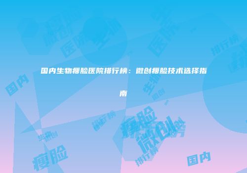 国内生物瘦脸医院排行榜：微创瘦脸技术选择指南