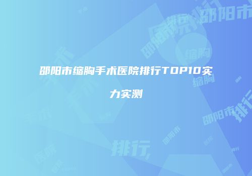 邵阳市缩胸手术医院排行TOP10实力实测