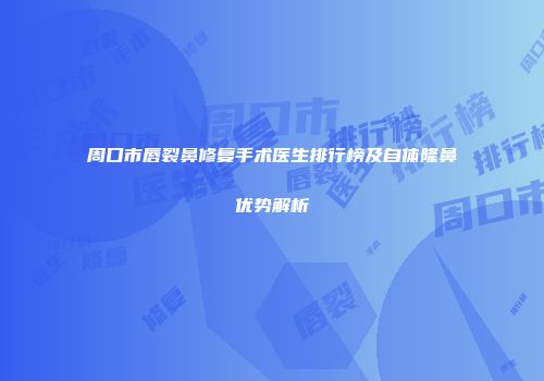 周口市唇裂鼻修复手术医生排行榜及自体隆鼻优势解析