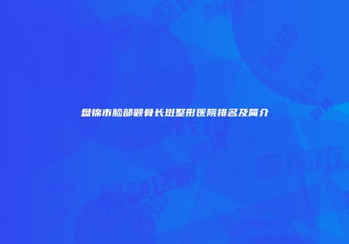 盘锦市脸部颧骨长斑整形医院排名及简介