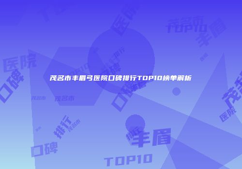 茂名市丰眉弓医院口碑排行TOP10榜单解析