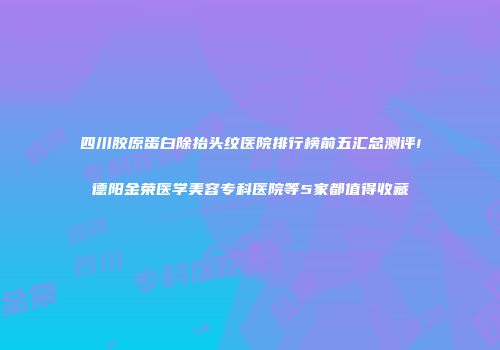 四川胶原蛋白除抬头纹医院排行榜前五汇总测评!德阳金荣医学美容专科医院等5家都值得收藏