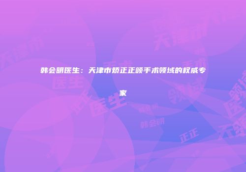 韩会明医生：天津市矫正正颌手术领域的权威专家