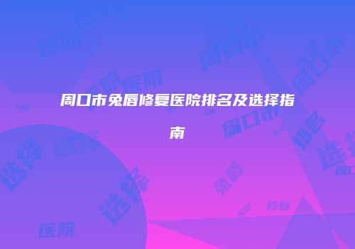 周口市兔唇修复医院排名及选择指南