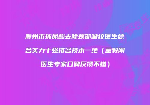 滁州市玻尿酸去除颈部皱纹医生综合实力十强排名技术一绝（童毅刚医生专家口碑反馈不错）
