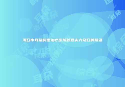 海口市耳朵畸型治疗医院综合实力及口碑排名