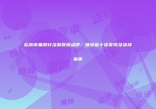 松原市童颜针注射医院点评：推荐前十佳医院及选择指南