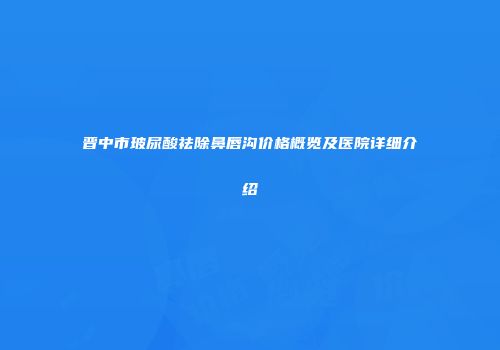 晋中市玻尿酸祛除鼻唇沟价格概览及医院详细介绍