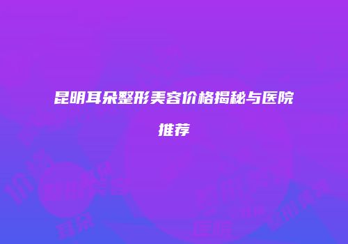 昆明耳朵整形美容价格揭秘与医院推荐