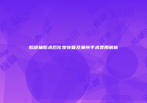 脸部抽脂术后化妆恢复及潮州手术费用解析